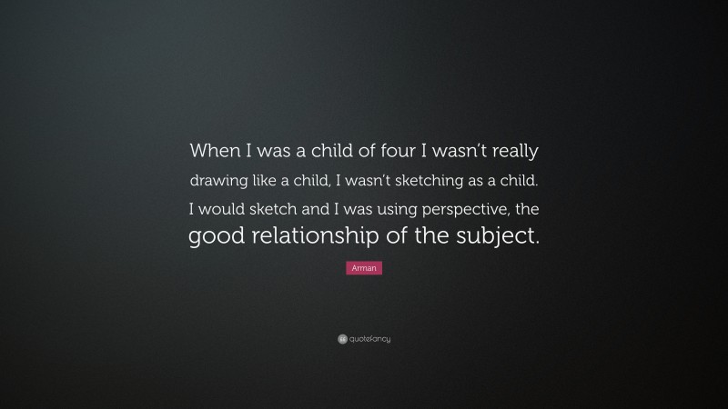 Arman Quote: “When I was a child of four I wasn’t really drawing like a child, I wasn’t sketching as a child. I would sketch and I was using perspective, the good relationship of the subject.”
