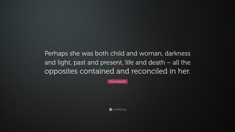 Paule Marshall Quote: “Perhaps she was both child and woman, darkness and light, past and present, life and death – all the opposites contained and reconciled in her.”