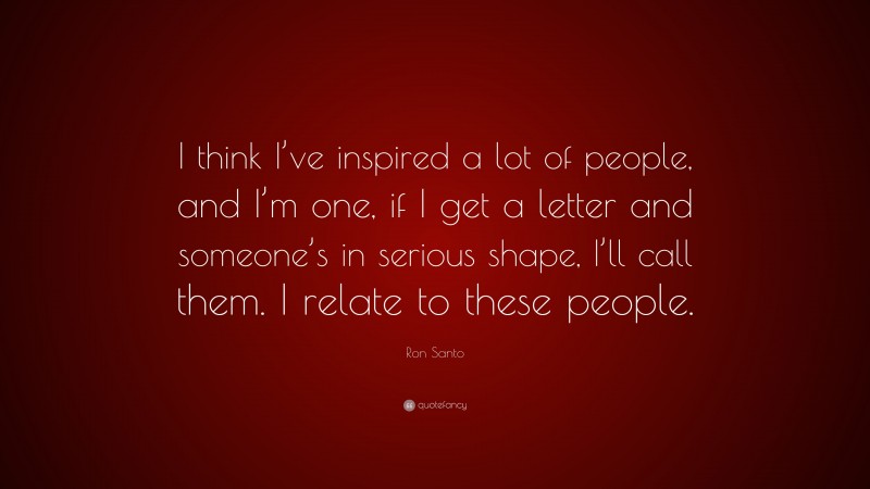 Ron Santo Quote: “I think I’ve inspired a lot of people, and I’m one, if I get a letter and someone’s in serious shape, I’ll call them. I relate to these people.”