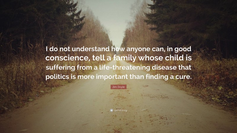Jim Doyle Quote: “I do not understand how anyone can, in good conscience, tell a family whose child is suffering from a life-threatening disease that politics is more important than finding a cure.”