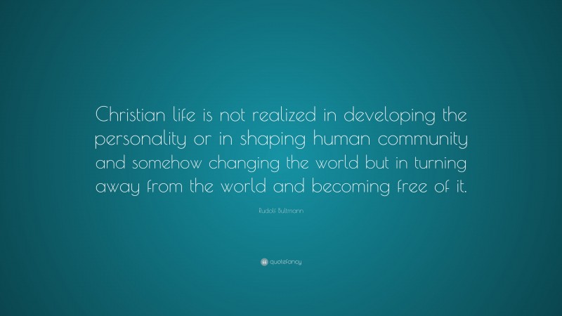 Rudolf Bultmann Quote: “Christian life is not realized in developing the personality or in shaping human community and somehow changing the world but in turning away from the world and becoming free of it.”