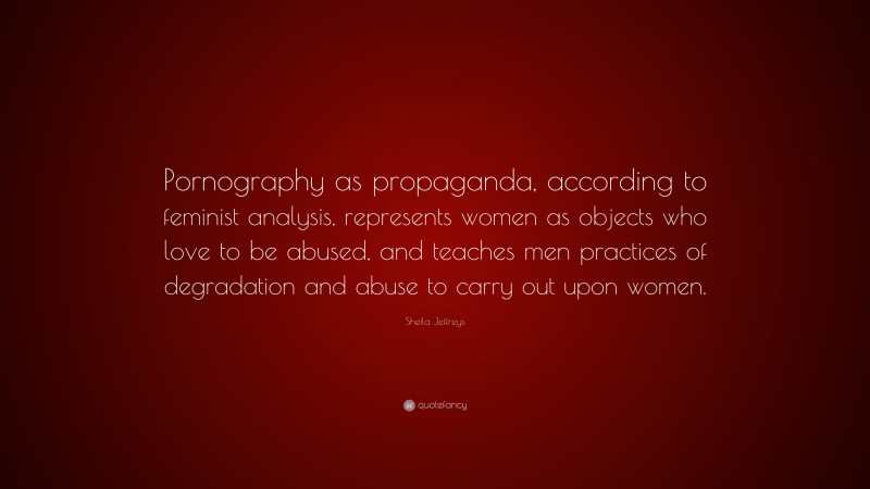 Sheila Jeffreys Quote: “Pornography as propaganda, according to feminist analysis, represents women as objects who love to be abused, and teaches men practices of degradation and abuse to carry out upon women.”