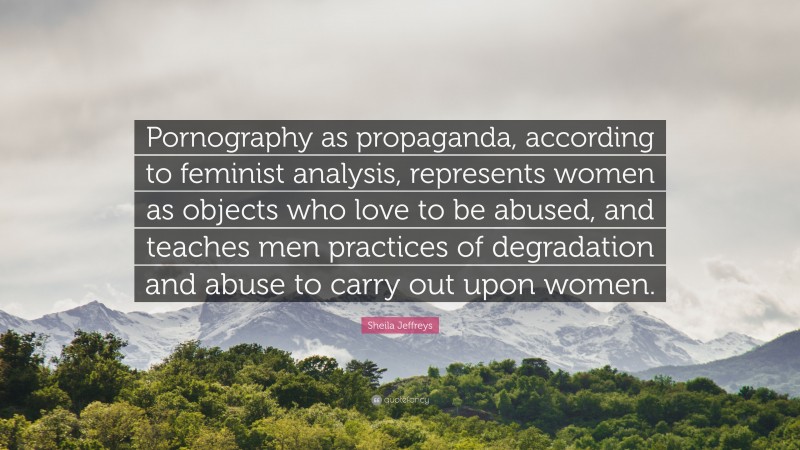 Sheila Jeffreys Quote: “Pornography as propaganda, according to feminist analysis, represents women as objects who love to be abused, and teaches men practices of degradation and abuse to carry out upon women.”