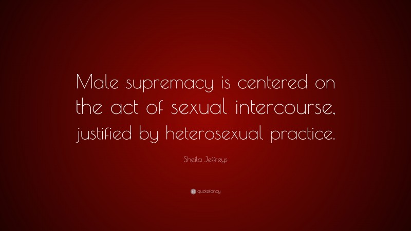 Sheila Jeffreys Quote: “Male supremacy is centered on the act of sexual intercourse, justified by heterosexual practice.”