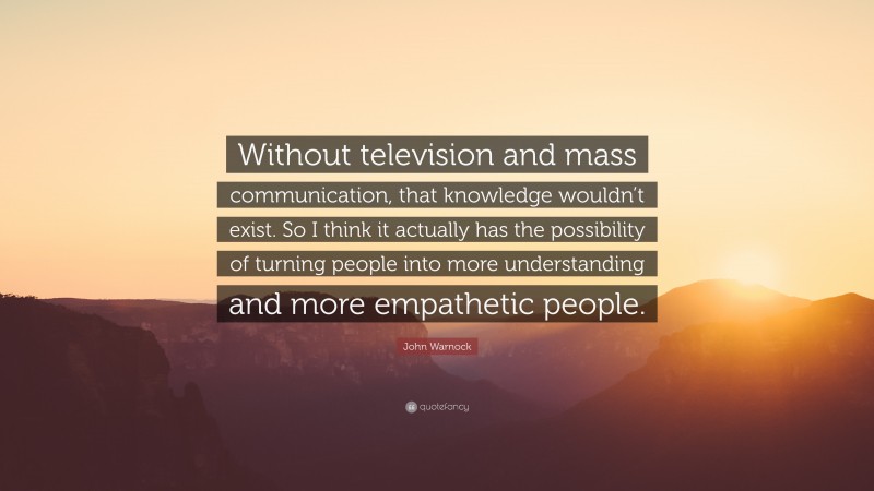 John Warnock Quote: “Without television and mass communication, that knowledge wouldn’t exist. So I think it actually has the possibility of turning people into more understanding and more empathetic people.”