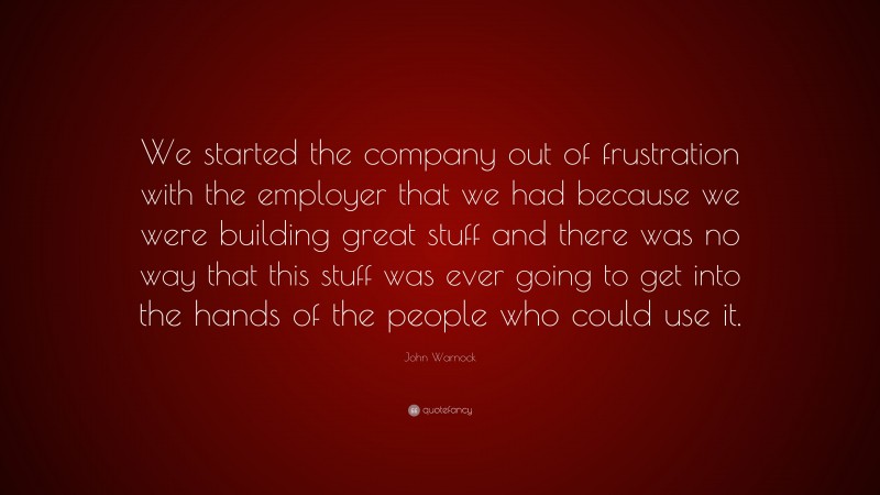 John Warnock Quote: “We started the company out of frustration with the employer that we had because we were building great stuff and there was no way that this stuff was ever going to get into the hands of the people who could use it.”