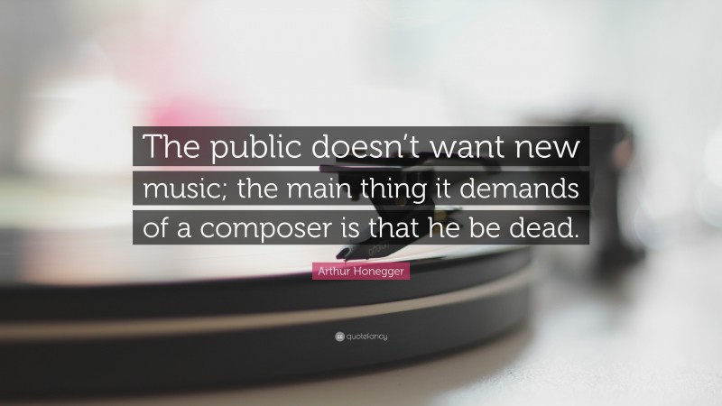 Arthur Honegger Quote: “The public doesn’t want new music; the main thing it demands of a composer is that he be dead.”