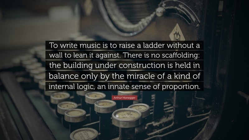 Arthur Honegger Quote: “To write music is to raise a ladder without a wall to lean it against. There is no scaffolding: the building under construction is held in balance only by the miracle of a kind of internal logic, an innate sense of proportion.”