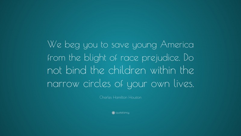 Charles Hamilton Houston Quote: “We beg you to save young America from the blight of race prejudice. Do not bind the children within the narrow circles of your own lives.”