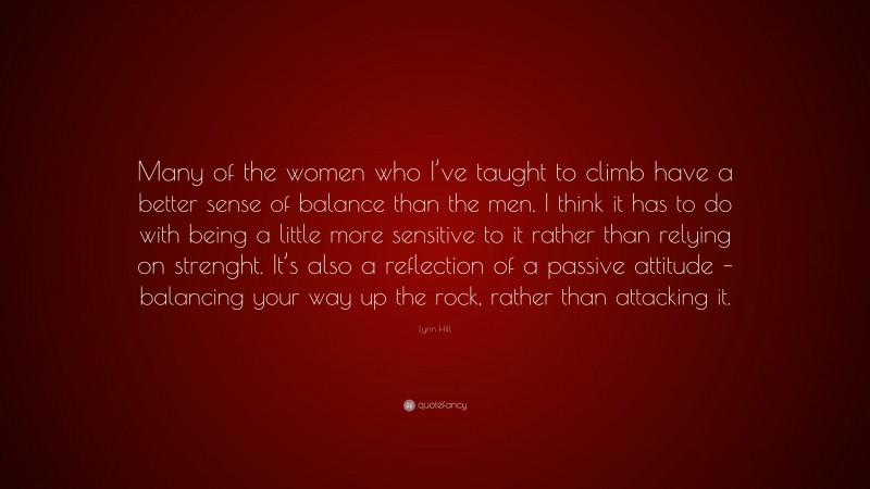 Lynn Hill Quote: “Many of the women who I’ve taught to climb have a better sense of balance than the men. I think it has to do with being a little more sensitive to it rather than relying on strenght. It’s also a reflection of a passive attitude – balancing your way up the rock, rather than attacking it.”