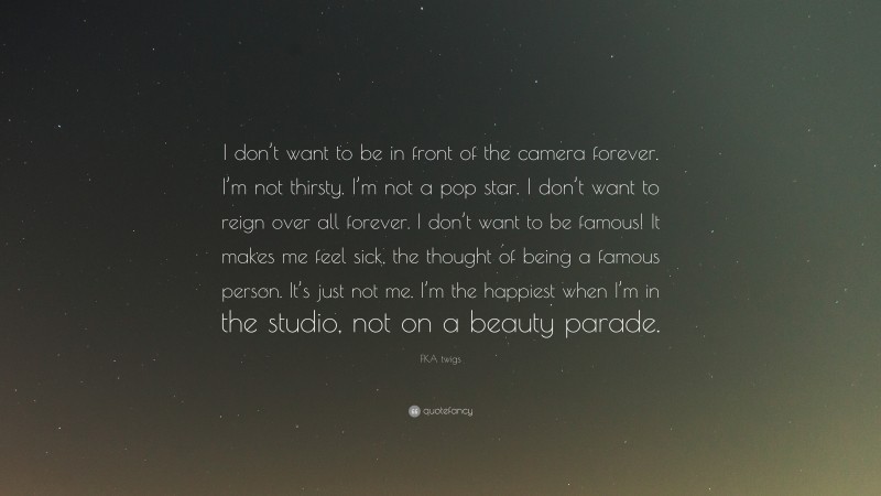 FKA twigs Quote: “I don’t want to be in front of the camera forever. I’m not thirsty. I’m not a pop star. I don’t want to reign over all forever. I don’t want to be famous! It makes me feel sick, the thought of being a famous person. It’s just not me. I’m the happiest when I’m in the studio, not on a beauty parade.”