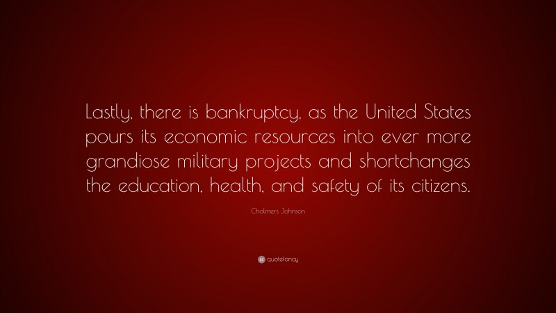 Chalmers Johnson Quote: “Lastly, there is bankruptcy, as the United States pours its economic resources into ever more grandiose military projects and shortchanges the education, health, and safety of its citizens.”