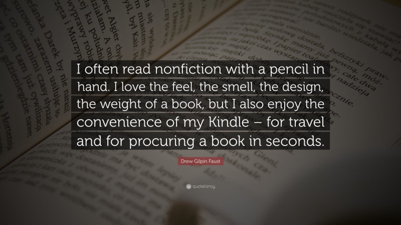 Drew Gilpin Faust Quote: “I often read nonfiction with a pencil in hand. I love the feel, the smell, the design, the weight of a book, but I also enjoy the convenience of my Kindle – for travel and for procuring a book in seconds.”