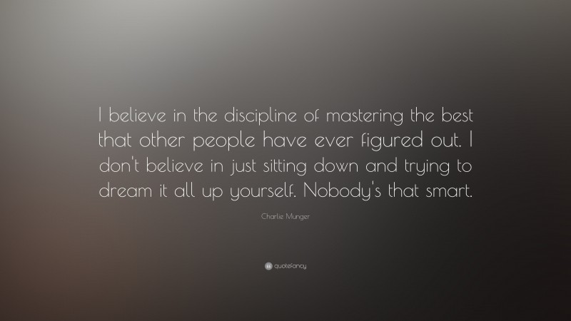 Charlie Munger Quote: “I believe in the discipline of mastering the best that other people have ever figured out. I don’t believe in just sitting down and trying to dream it all up yourself. Nobody’s that smart.”