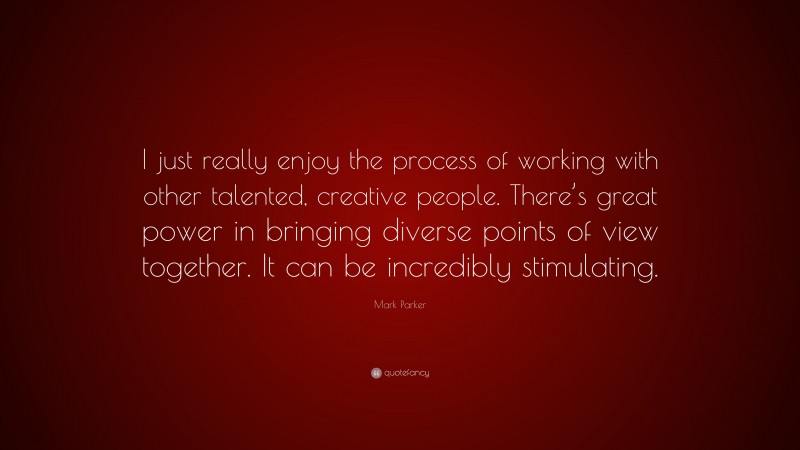 Mark Parker Quote: “I just really enjoy the process of working with other talented, creative people. There’s great power in bringing diverse points of view together. It can be incredibly stimulating.”