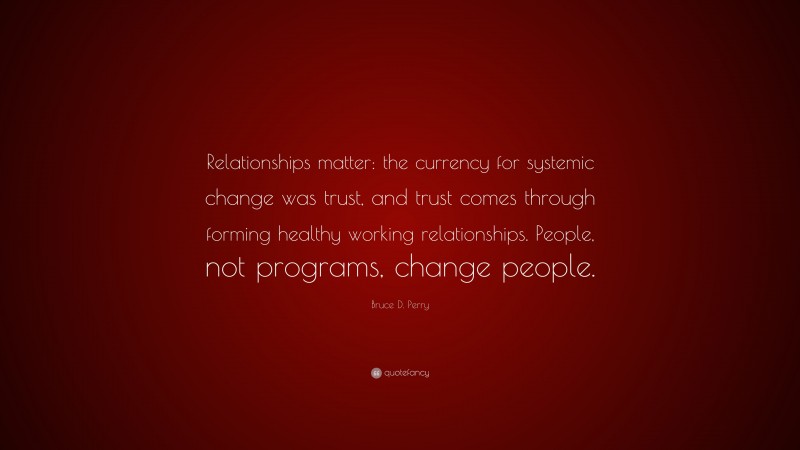 Bruce D. Perry Quote: “Relationships matter: the currency for systemic change was trust, and trust comes through forming healthy working relationships. People, not programs, change people.”