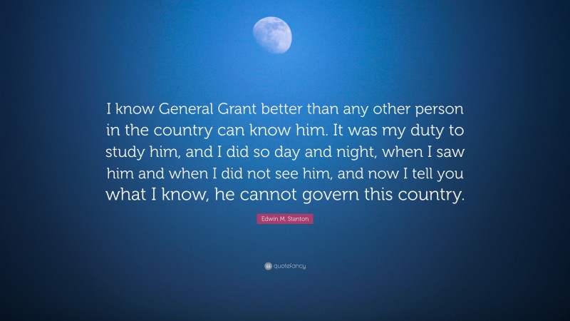 Edwin M. Stanton Quote: “I know General Grant better than any other person in the country can know him. It was my duty to study him, and I did so day and night, when I saw him and when I did not see him, and now I tell you what I know, he cannot govern this country.”