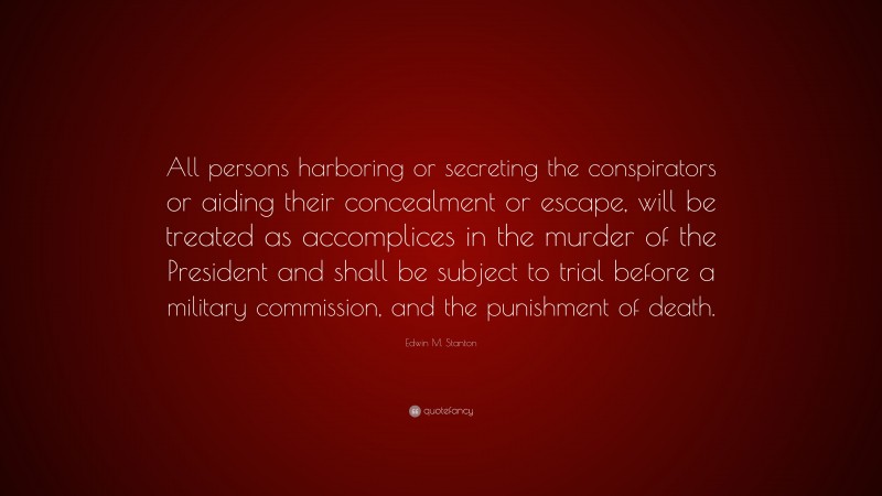 Edwin M. Stanton Quote: “All persons harboring or secreting the conspirators or aiding their concealment or escape, will be treated as accomplices in the murder of the President and shall be subject to trial before a military commission, and the punishment of death.”