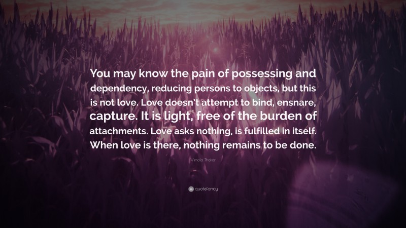 Vimala Thakar Quote: “You may know the pain of possessing and dependency, reducing persons to objects, but this is not love. Love doesn’t attempt to bind, ensnare, capture. It is light, free of the burden of attachments. Love asks nothing, is fulfilled in itself. When love is there, nothing remains to be done.”