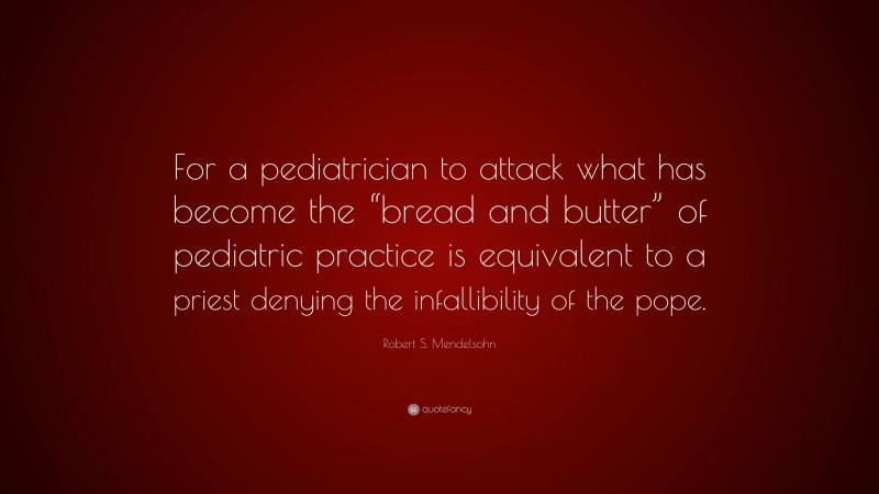 Robert S. Mendelsohn Quote: “For a pediatrician to attack what has become the “bread and butter” of pediatric practice is equivalent to a priest denying the infallibility of the pope.”