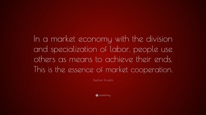 Stephan Kinsella Quote: “In a market economy with the division and specialization of labor, people use others as means to achieve their ends. This is the essence of market cooperation.”