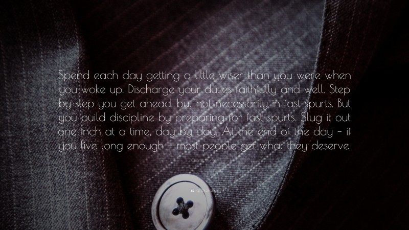 Charlie Munger Quote: “Spend each day getting a little wiser than you were when you woke up. Discharge your duties faithfully and well. Step by step you get ahead, but not necessarily in fast spurts. But you build discipline by preparing for fast spurts. Slug it out one inch at a time, day by day. At the end of the day – if you live long enough – most people get what they deserve.”