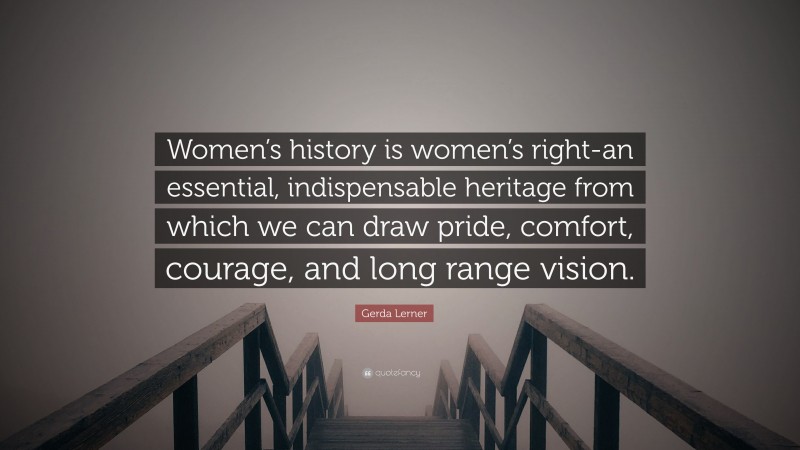 Gerda Lerner Quote: “Women’s history is women’s right-an essential, indispensable heritage from which we can draw pride, comfort, courage, and long range vision.”
