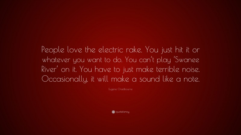 Eugene Chadbourne Quote: “People love the electric rake. You just hit it or whatever you want to do. You can’t play ‘Swanee River’ on it. You have to just make terrible noise. Occasionally, it will make a sound like a note.”