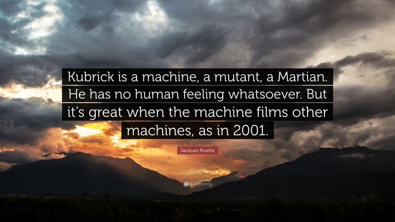 Jacques Rivette Quote: “Kubrick is a machine, a mutant, a Martian. He has no human feeling whatsoever. But it’s great when the machine films other machines, as in 2001.”