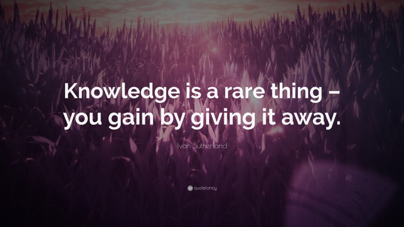 Ivan Sutherland Quote: “Knowledge is a rare thing – you gain by giving it away.”
