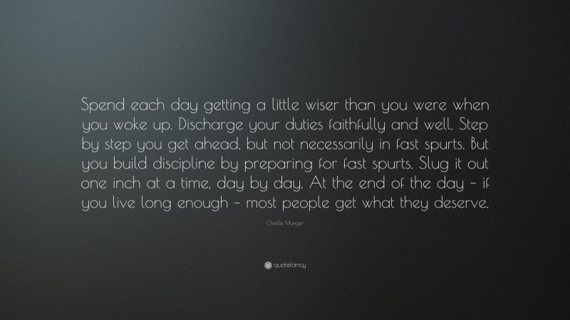 Charlie Munger Quote: “Spend each day getting a little wiser than you were when you woke up. Discharge your duties faithfully and well. Step by step you get ahead, but not necessarily in fast spurts. But you build discipline by preparing for fast spurts. Slug it out one inch at a time, day by day. At the end of the day – if you live long enough – most people get what they deserve.”