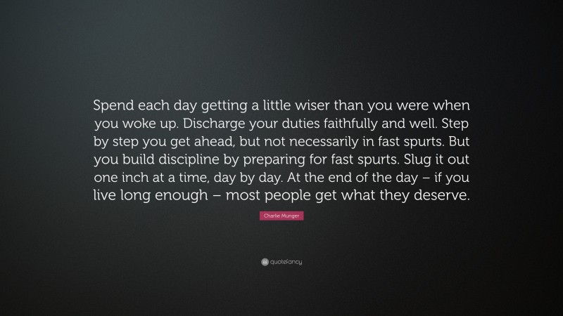 Charlie Munger Quote: “Spend each day getting a little wiser than you were when you woke up. Discharge your duties faithfully and well. Step by step you get ahead, but not necessarily in fast spurts. But you build discipline by preparing for fast spurts. Slug it out one inch at a time, day by day. At the end of the day – if you live long enough – most people get what they deserve.”
