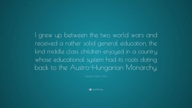 George Andrew Olah Quote: “I grew up between the two world wars and received a rather solid general education, the kind middle class children enjoyed in a country whose educational system had its roots dating back to the Austro-Hungarian Monarchy.”