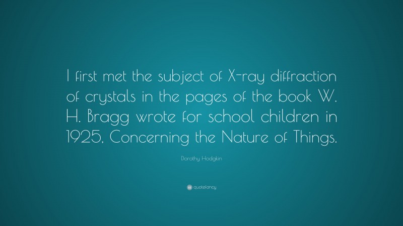 Dorothy Hodgkin Quote: “I first met the subject of X-ray diffraction of crystals in the pages of the book W. H. Bragg wrote for school children in 1925, Concerning the Nature of Things.”