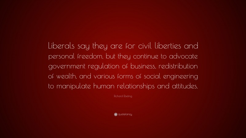 Richard Ebeling Quote: “Liberals say they are for civil liberties and personal freedom, but they continue to advocate government regulation of business, redistribution of wealth, and various forms of social engineering to manipulate human relationships and attitudes.”