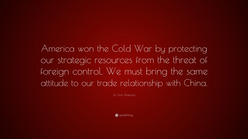 Jo Ann Emerson Quote: “America won the Cold War by protecting our strategic resources from the threat of foreign control. We must bring the same attitude to our trade relationship with China.”