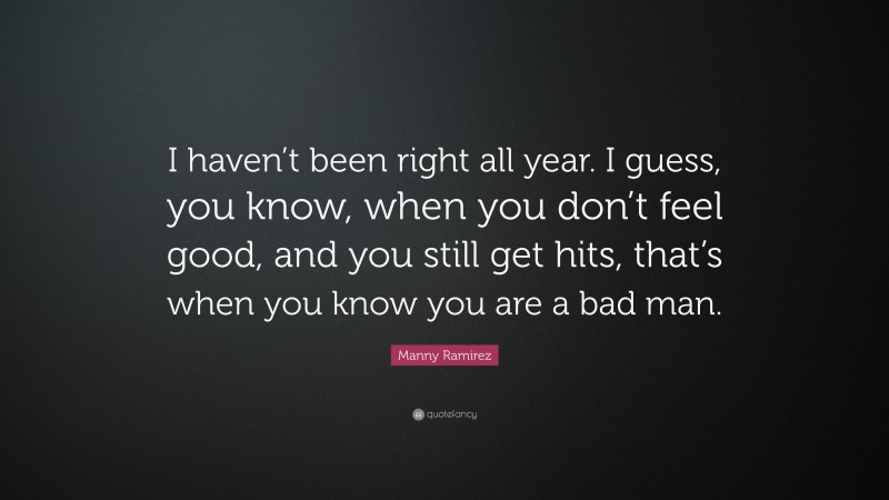 Manny Ramirez Quote: “I haven’t been right all year. I guess, you know, when you don’t feel good, and you still get hits, that’s when you know you are a bad man.”