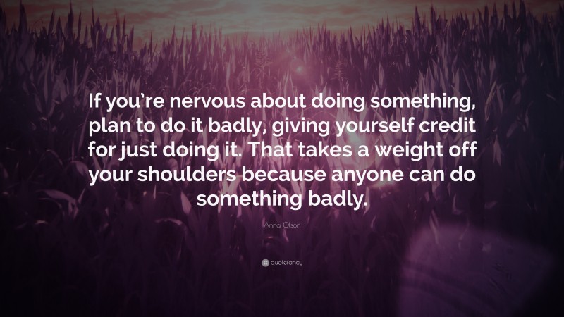 Anna Olson Quote: “If you’re nervous about doing something, plan to do it badly, giving yourself credit for just doing it. That takes a weight off your shoulders because anyone can do something badly.”