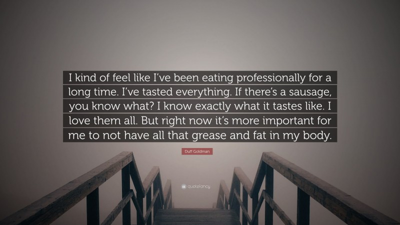 Duff Goldman Quote: “I kind of feel like I’ve been eating professionally for a long time. I’ve tasted everything. If there’s a sausage, you know what? I know exactly what it tastes like. I love them all. But right now it’s more important for me to not have all that grease and fat in my body.”