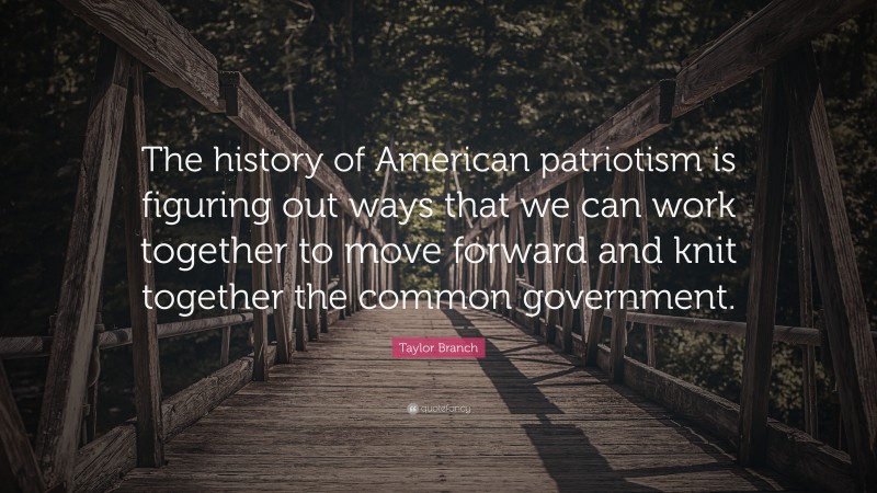 Taylor Branch Quote: “The history of American patriotism is figuring out ways that we can work together to move forward and knit together the common government.”