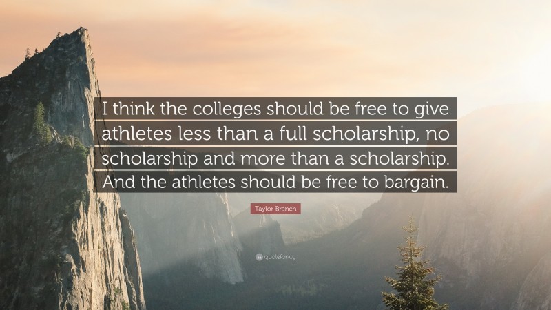 Taylor Branch Quote: “I think the colleges should be free to give athletes less than a full scholarship, no scholarship and more than a scholarship. And the athletes should be free to bargain.”