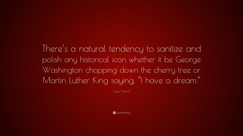 Taylor Branch Quote: “There’s a natural tendency to sanitize and polish any historical icon whether it be George Washington chopping down the cherry tree or Martin Luther King saying, “I have a dream.””