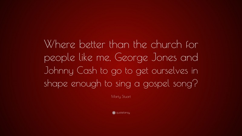 Marty Stuart Quote: “Where better than the church for people like me, George Jones and Johnny Cash to go to get ourselves in shape enough to sing a gospel song?”