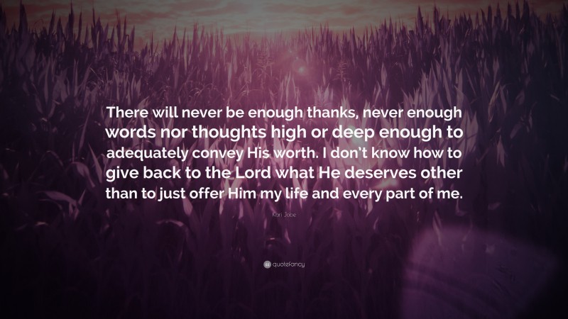 Kari Jobe Quote: “There will never be enough thanks, never enough words nor thoughts high or deep enough to adequately convey His worth. I don’t know how to give back to the Lord what He deserves other than to just offer Him my life and every part of me.”