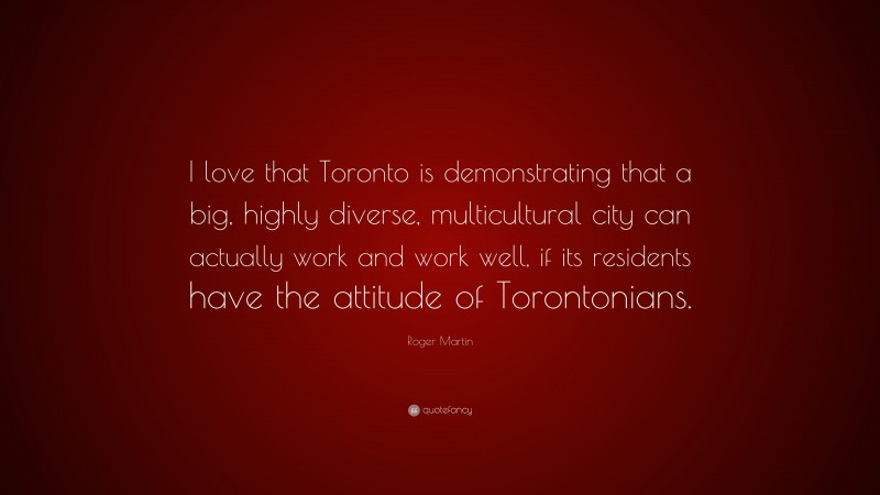 Roger Martin Quote: “I love that Toronto is demonstrating that a big, highly diverse, multicultural city can actually work and work well, if its residents have the attitude of Torontonians.”