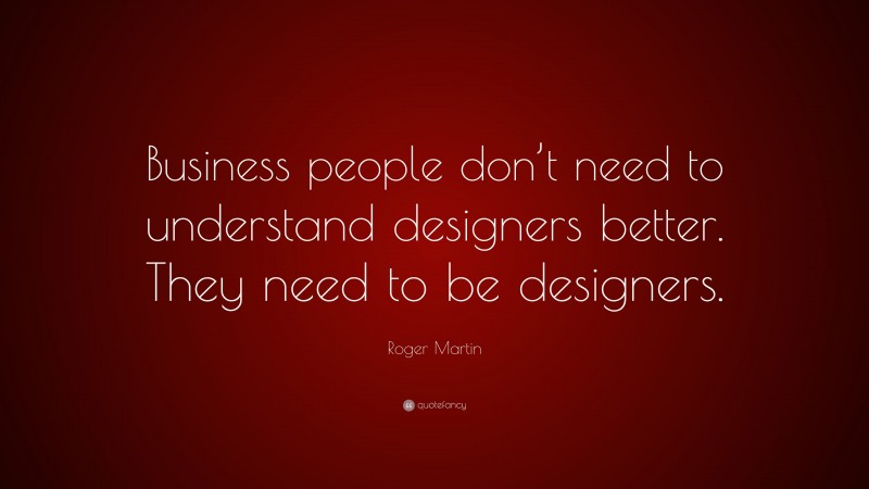 Roger Martin Quote: “Business people don’t need to understand designers better. They need to be designers.”