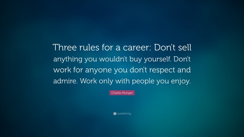 Charlie Munger Quote: “Three rules for a career: Don’t sell anything you wouldn’t buy yourself. Don’t work for anyone you don’t respect and admire. Work only with people you enjoy.”
