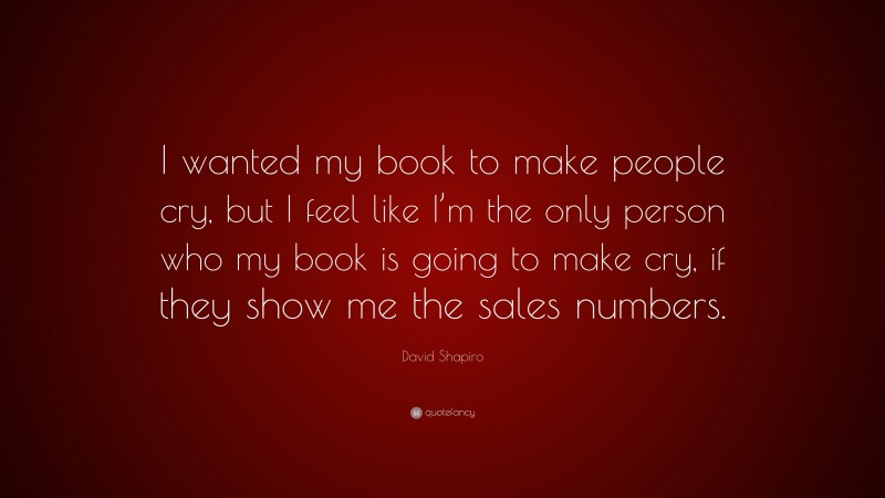 David Shapiro Quote: “I wanted my book to make people cry, but I feel like I’m the only person who my book is going to make cry, if they show me the sales numbers.”