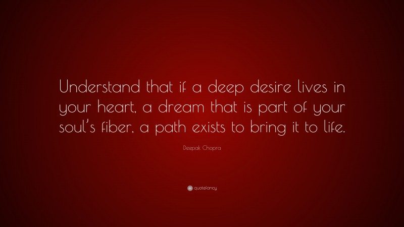 Deepak Chopra Quote: “Understand that if a deep desire lives in your heart, a dream that is part of your soul’s fiber, a path exists to bring it to life.”