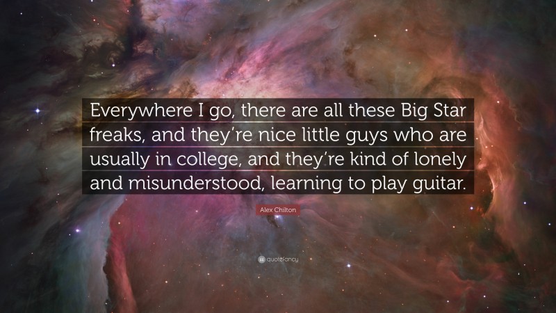 Alex Chilton Quote: “Everywhere I go, there are all these Big Star freaks, and they’re nice little guys who are usually in college, and they’re kind of lonely and misunderstood, learning to play guitar.”